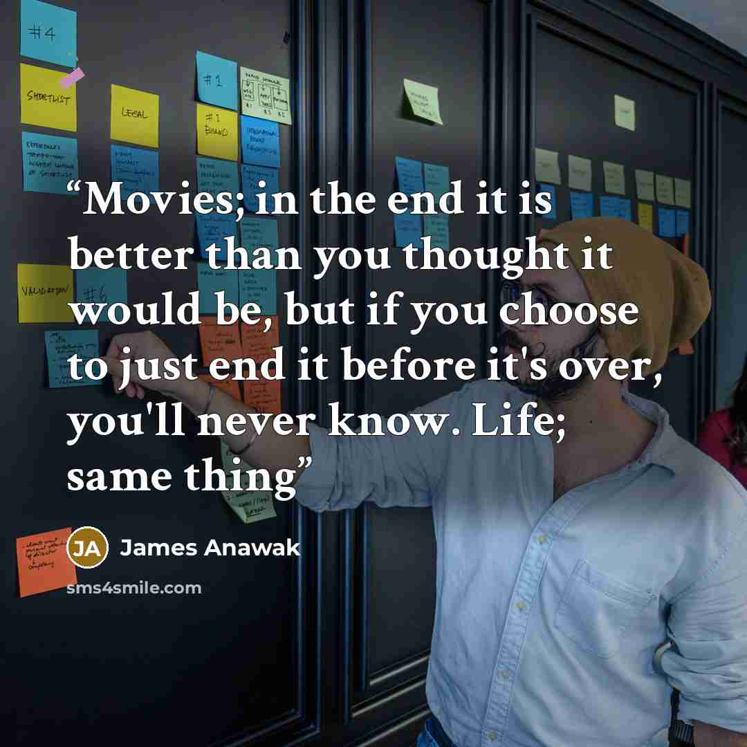 “Movies; in the end it is better than you thought it would be, but if you choose to just end it before it's over, you'll never know. Life; same thing” quote by James Anawak