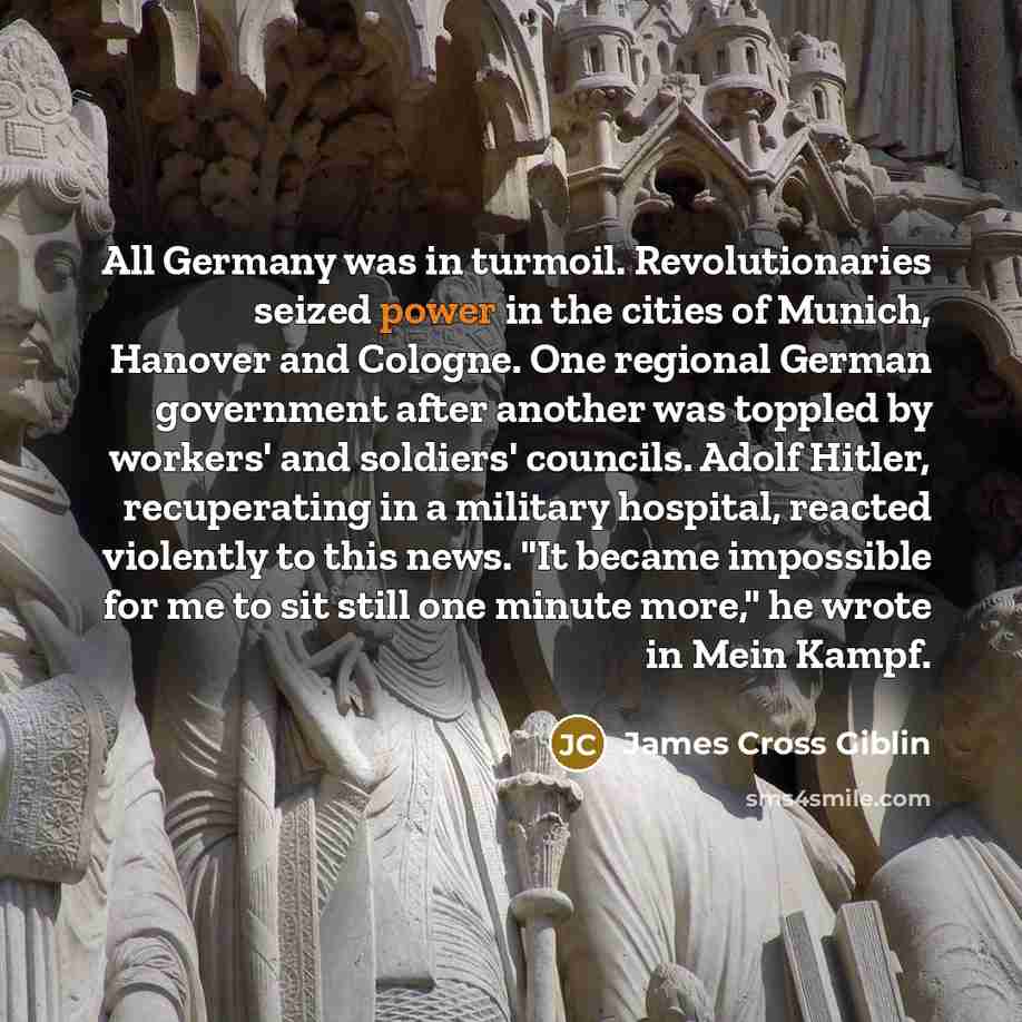“All Germany was in turmoil. Revolutionaries seized power in the cities of Munich, Hanover and Cologne. One regional German government after another was toppled by workers' and soldiers' councils. Adolf Hitler, recuperating in a military hospital, reacted violently to this news. "It became…” quote by James Cross Giblin