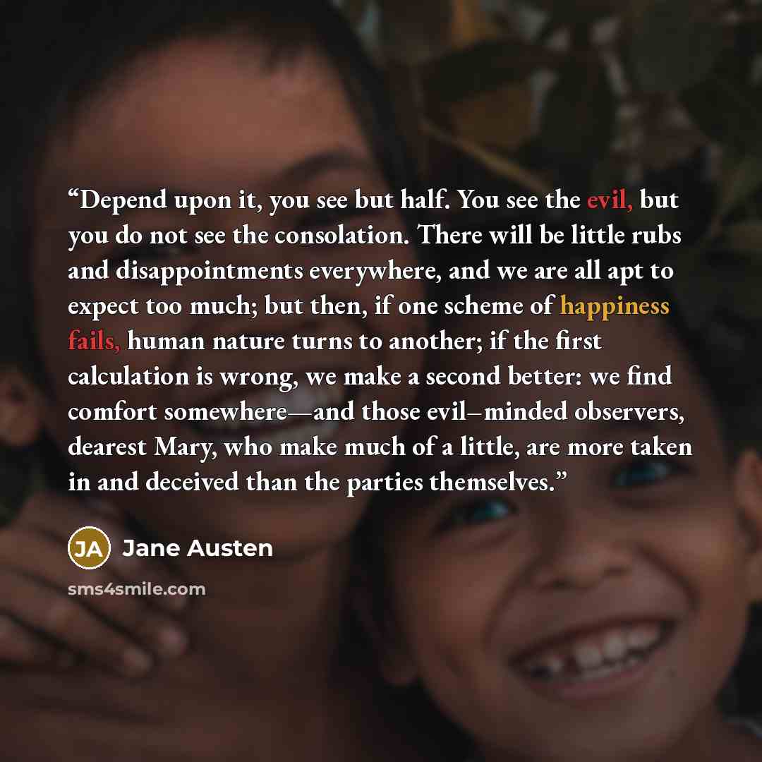 “Depend upon it, you see but half. You see the evil, but you do not see the consolation. There will be little rubs and disappointments everywhere, and we are all apt to expect too much; but then, if one scheme of happiness fails, human nature turns to another; if the first calculation is wrong, we…” quote by Jane Austen