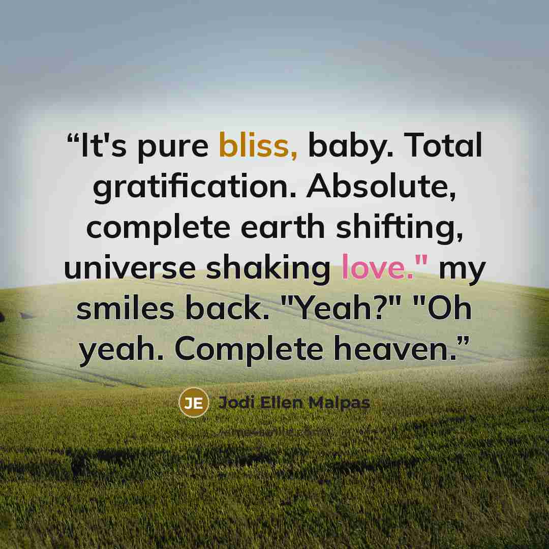 “It's pure bliss, baby. Total gratification. Absolute, complete earth shifting, universe shaking love." my smiles back. "Yeah?" "Oh yeah. Complete heaven.” quote by Jodi Ellen Malpas