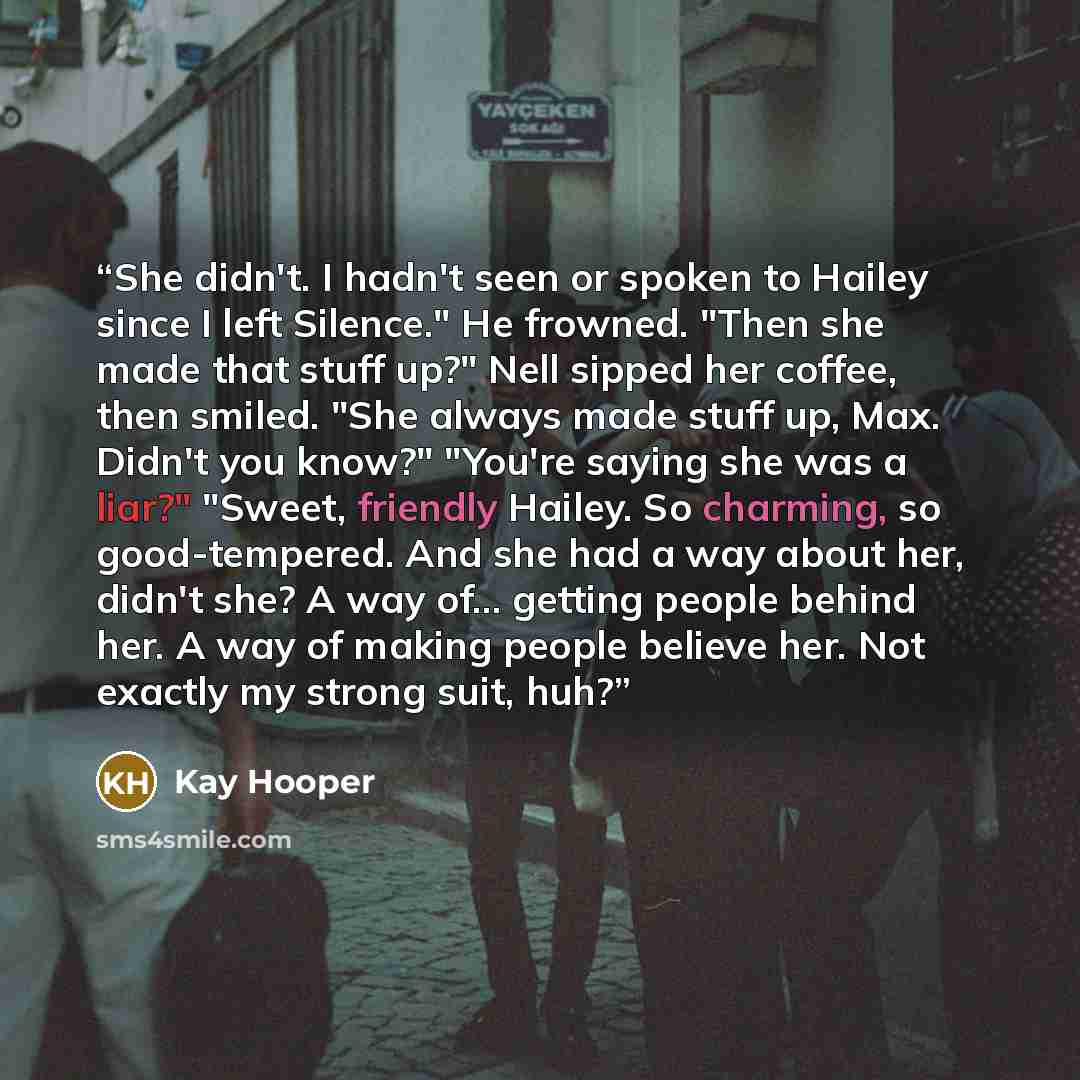 “She didn't. I hadn't seen or spoken to Hailey since I left Silence." He frowned. "Then she made that stuff up?" Nell sipped her coffee, then smiled. "She always made stuff up, Max. Didn't you know?" "You're saying she was a liar?" "Sweet, friendly Hailey. So charming, so good-tempered. And she had…” quote by Kay Hooper
