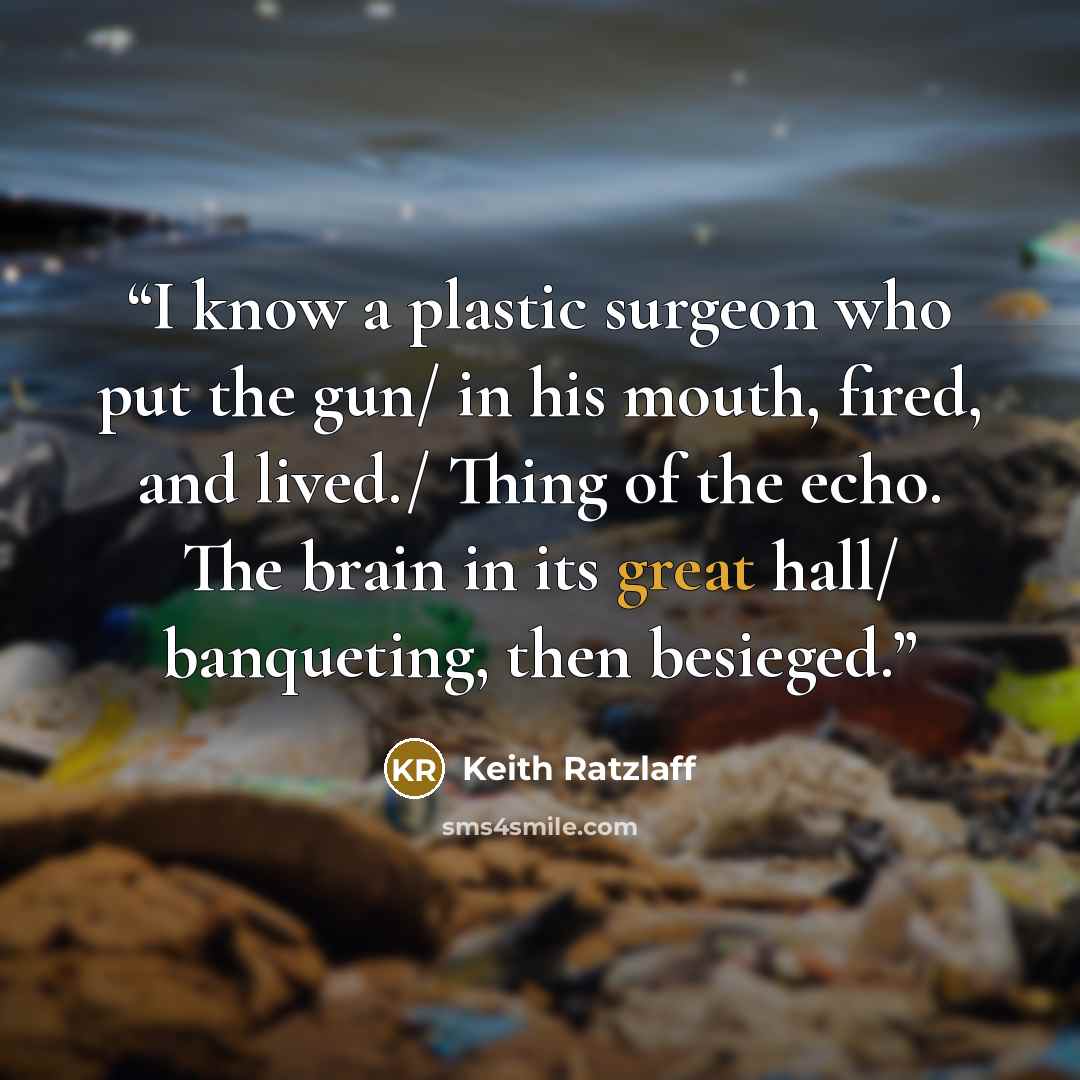 “I know a plastic surgeon who put the gun/ in his mouth, fired, and lived./ Thing of the echo. The brain in its great hall/ banqueting, then besieged.” quote by Keith Ratzlaff