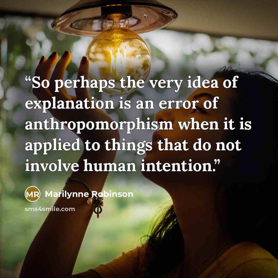 “So perhaps the very idea of explanation is an error of anthropomorphism when it is applied to things that do not involve human intention.” quote by Marilynne Robinson
