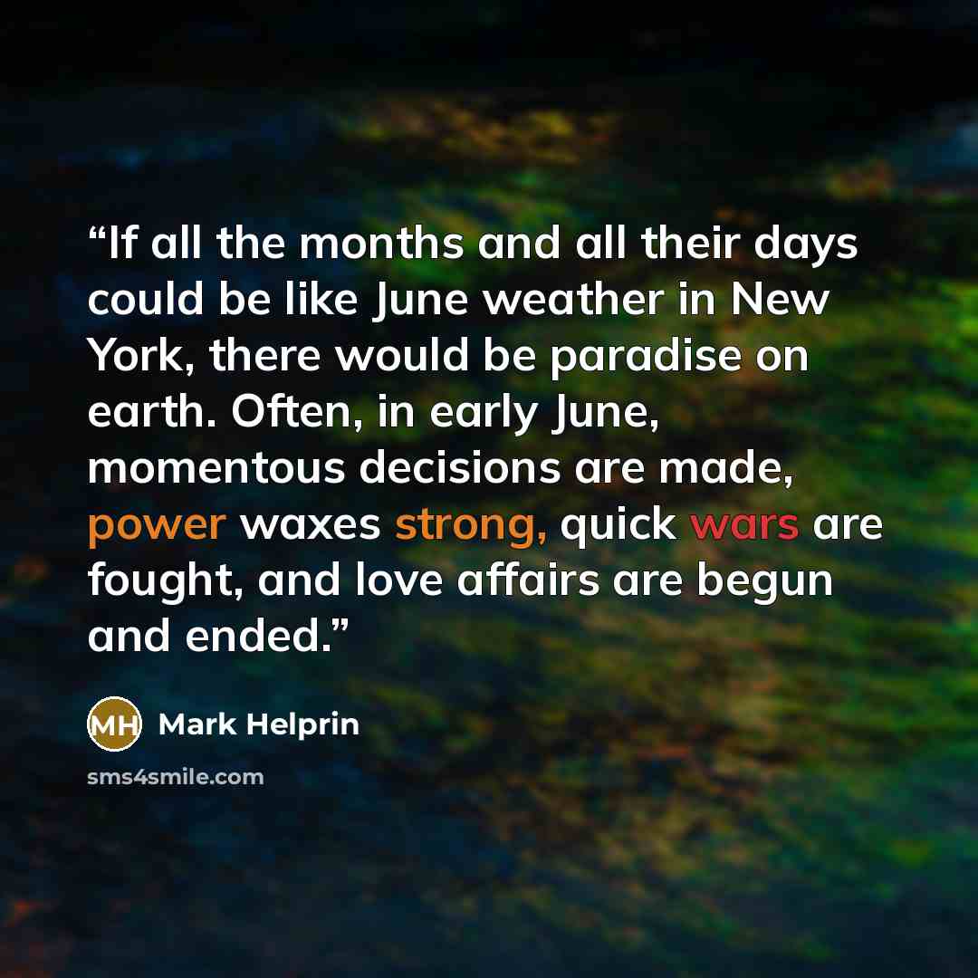 “If all the months and all their days could be like June weather in New York, there would be paradise on earth. Often, in early June, momentous decisions are made, power waxes strong, quick wars are fought, and love affairs are begun and ended.” quote by Mark Helprin