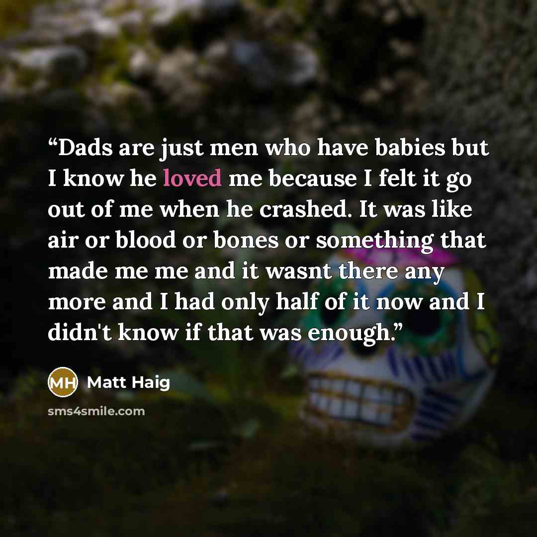 “Dads are just men who have babies but I know he loved me because I felt it go out of me when he crashed. It was like air or blood or bones or something that made me me and it wasnt there any more and I had only half of it now and I didn't know if that was enough.” quote by Matt Haig