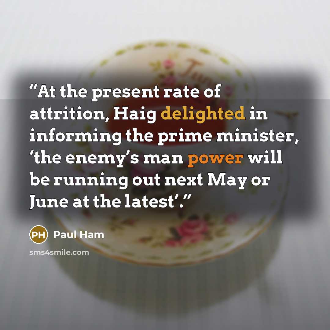 “At the present rate of attrition, Haig delighted in informing the prime minister, ‘the enemy’s man power will be running out next May or June at the latest’.” quote by Paul Ham