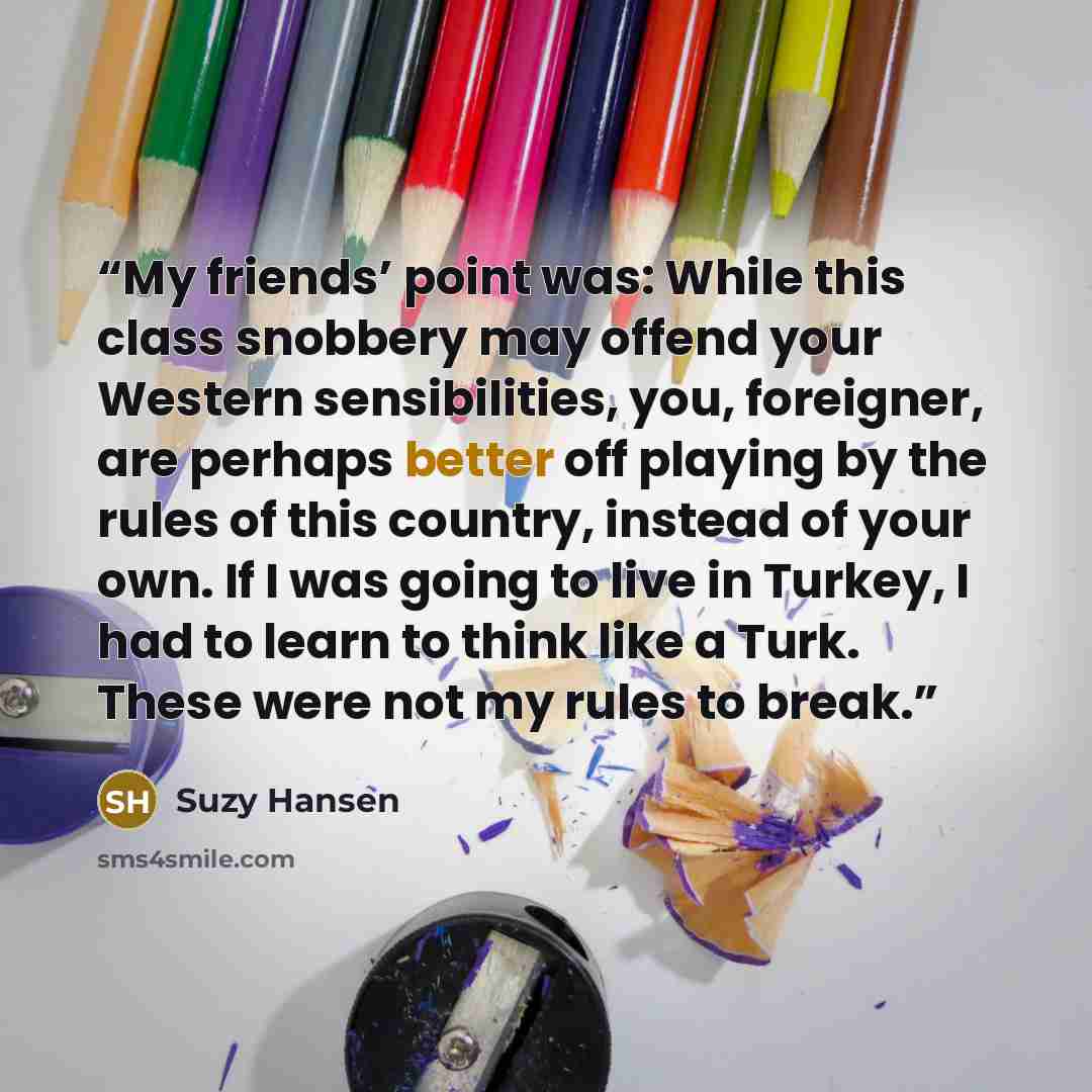 “My friends’ point was: While this class snobbery may offend your Western sensibilities, you, foreigner, are perhaps better off playing by the rules of this country, instead of your own. If I was going to live in Turkey, I had to learn to think like a Turk. These were not my rules to break.” quote by Suzy Hansen
