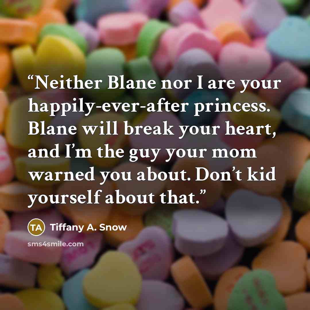 “Neither Blane nor I are your happily-ever-after princess. Blane will break your heart, and I’m the guy your mom warned you about. Don’t kid yourself about that.” quote by Tiffany A. Snow