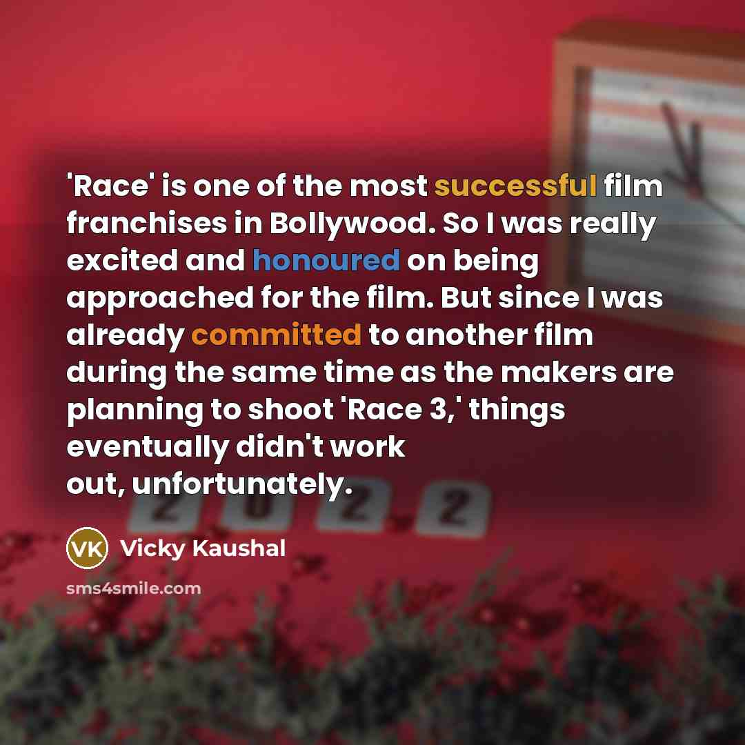 “'Race' is one of the most successful film franchises in Bollywood. So I was really excited and honoured on being approached for the film. But since I was already committed to another film during the same time as the makers are planning to shoot 'Race 3,' things eventually didn't work out…” quote by Vicky Kaushal
