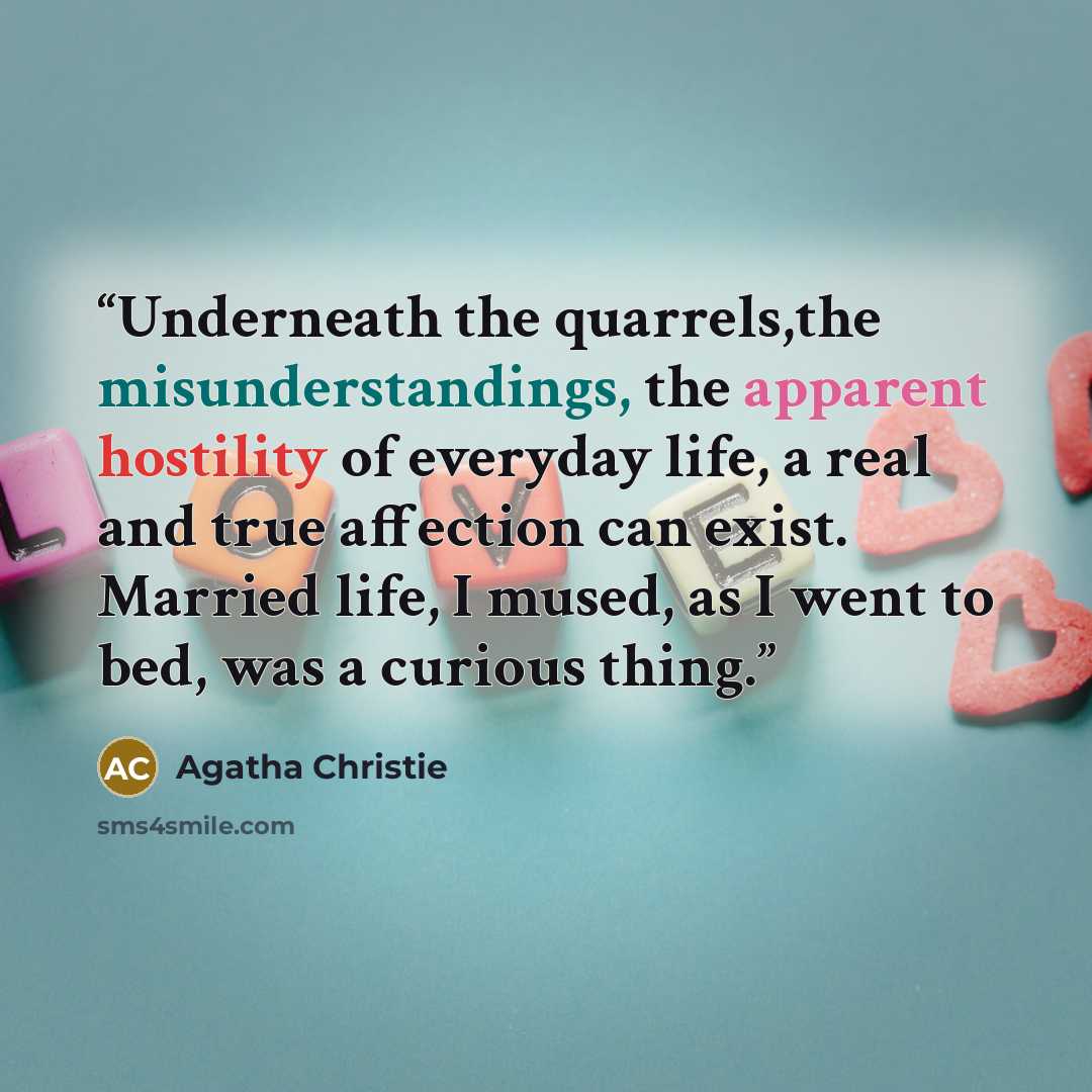 “Underneath the quarrels,the misunderstandings, the apparent hostility of everyday life, a real and true affection can exist. Married life, I mused, as I went to bed, was a curious thing.” quote by Agatha Christie