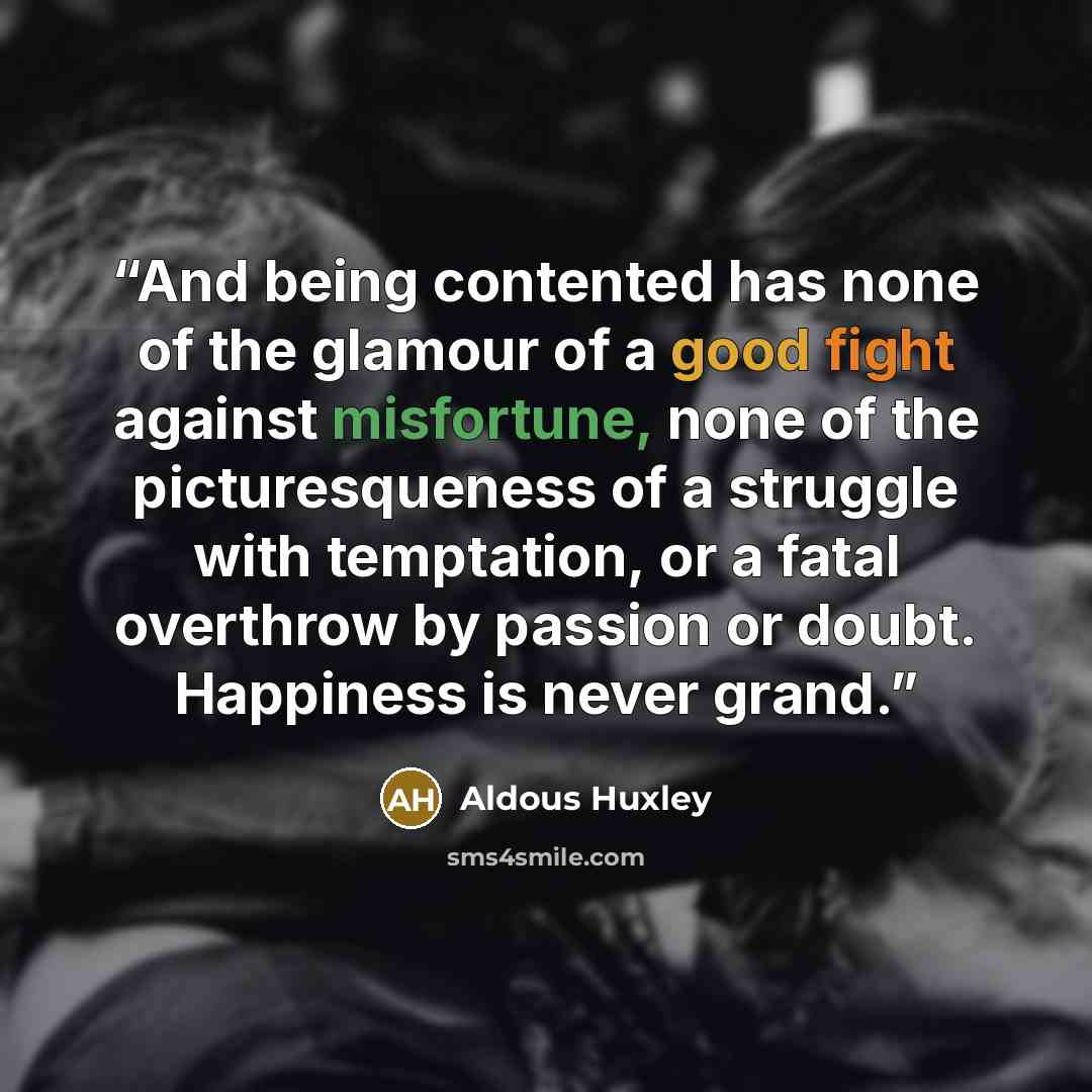 “And being contented has none of the glamour of a good fight against misfortune, none of the picturesqueness of a struggle with temptation, or a fatal overthrow by passion or doubt. Happiness is never grand.” quote by Aldous Huxley