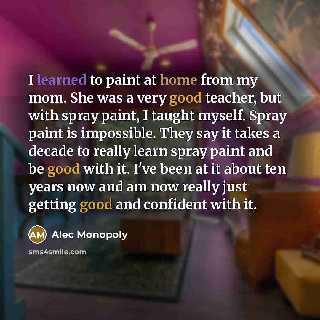 “I learned to paint at home from my mom. She was a very good teacher, but with spray paint, I taught myself. Spray paint is impossible. They say it takes a decade to really learn spray paint and be good with it. I've been at it about ten years now and am now really just getting good and confident…” quote by Alec Monopoly