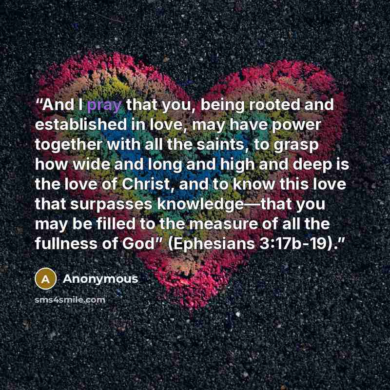 “And I pray that you, being rooted and established in love, may have power together with all the saints, to grasp how wide and long and high and deep is the love of Christ, and to know this love that surpasses knowledge—that you may be filled to the measure of all the fullness of God” (Ephesians…” quote by Anonymous