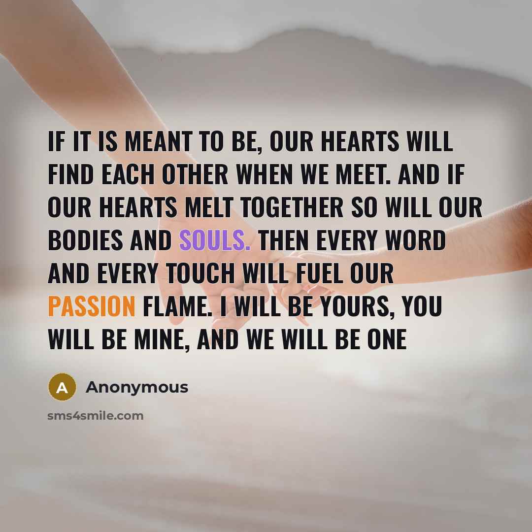 “If it is meant to be, our hearts will find each other when we meet. And if our hearts melt together so will our bodies and souls. Then every word and every touch will fuel our passion flame. I will be yours, you will be mine, and we will be one” quote by Anonymous