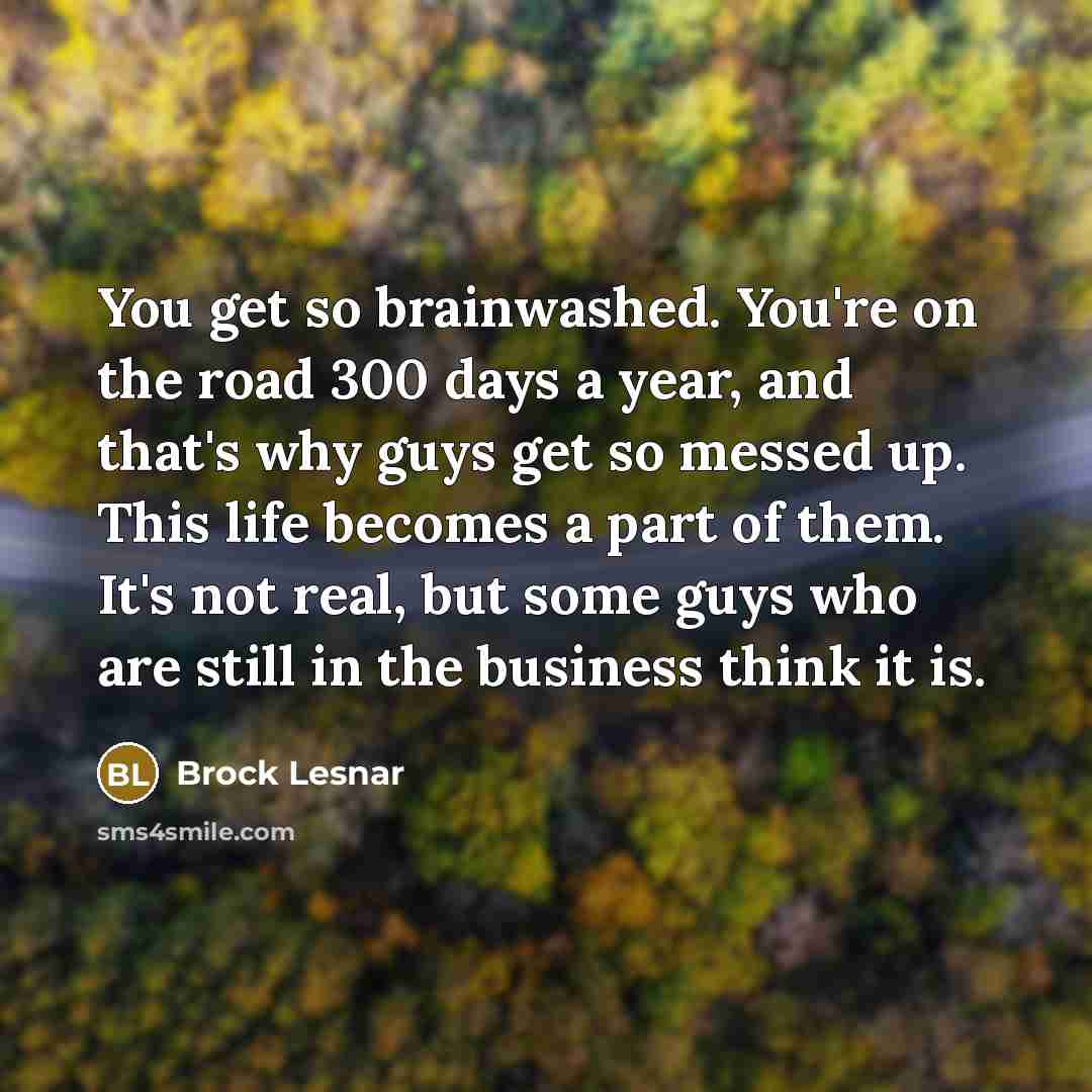 “You get so brainwashed. You're on the road 300 days a year, and that's why guys get so messed up. This life becomes a part of them. It's not real, but some guys who are still in the business think it is.” quote by Brock Lesnar