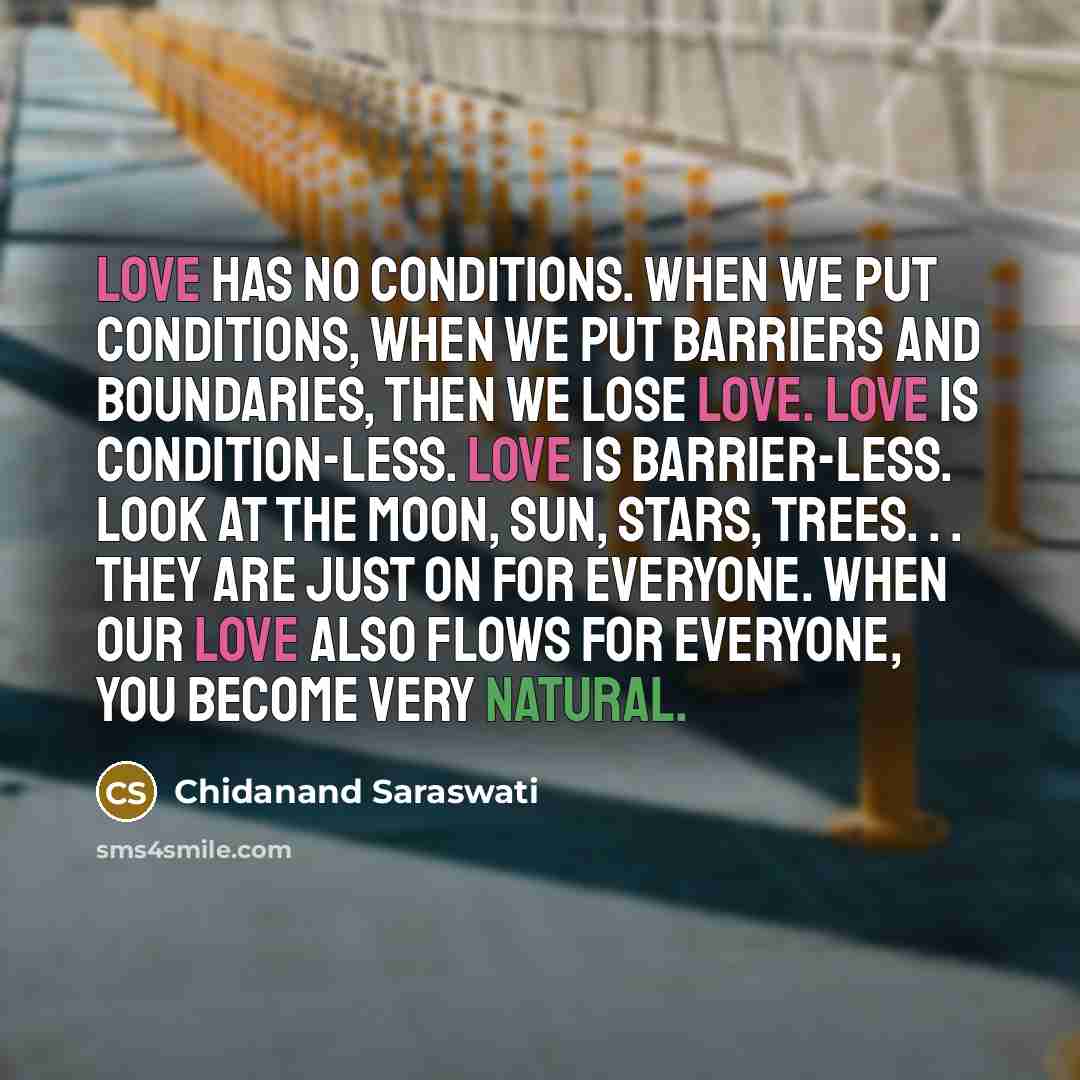 “Love has no conditions. When we put conditions, when we put barriers and boundaries, then we lose love. Love is condition-less. Love is barrier-less. Look at the moon, sun, stars, trees. . . they are just on for everyone. When our love also flows for everyone, you become very natural.” quote by Chidanand Saraswati