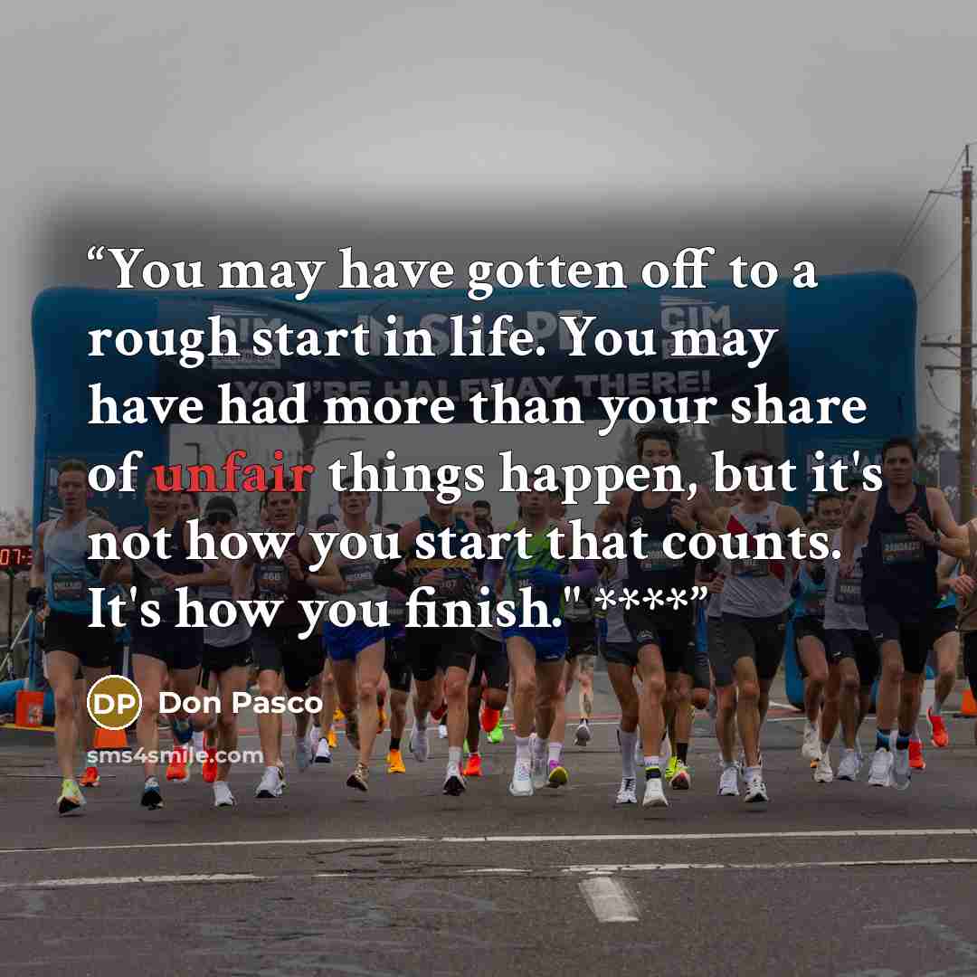 “You may have gotten off to a rough start in life. You may have had more than your share of unfair things happen, but it's not how you start that counts. It's how you finish." ****” quote by Don Pasco