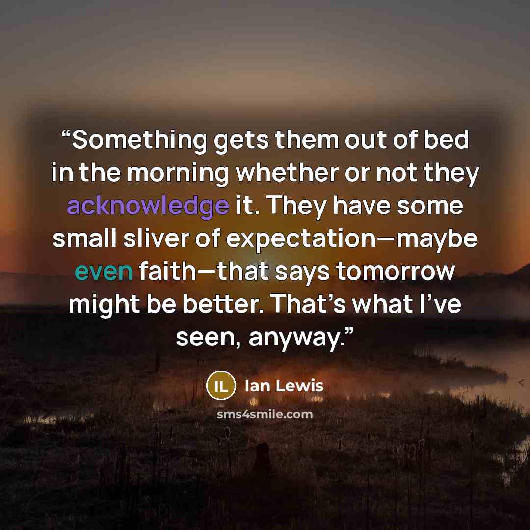 “Something gets them out of bed in the morning whether or not they acknowledge it. They have some small sliver of expectation—maybe even faith—that says tomorrow might be better. That’s what I’ve seen, anyway.” quote by Ian Lewis