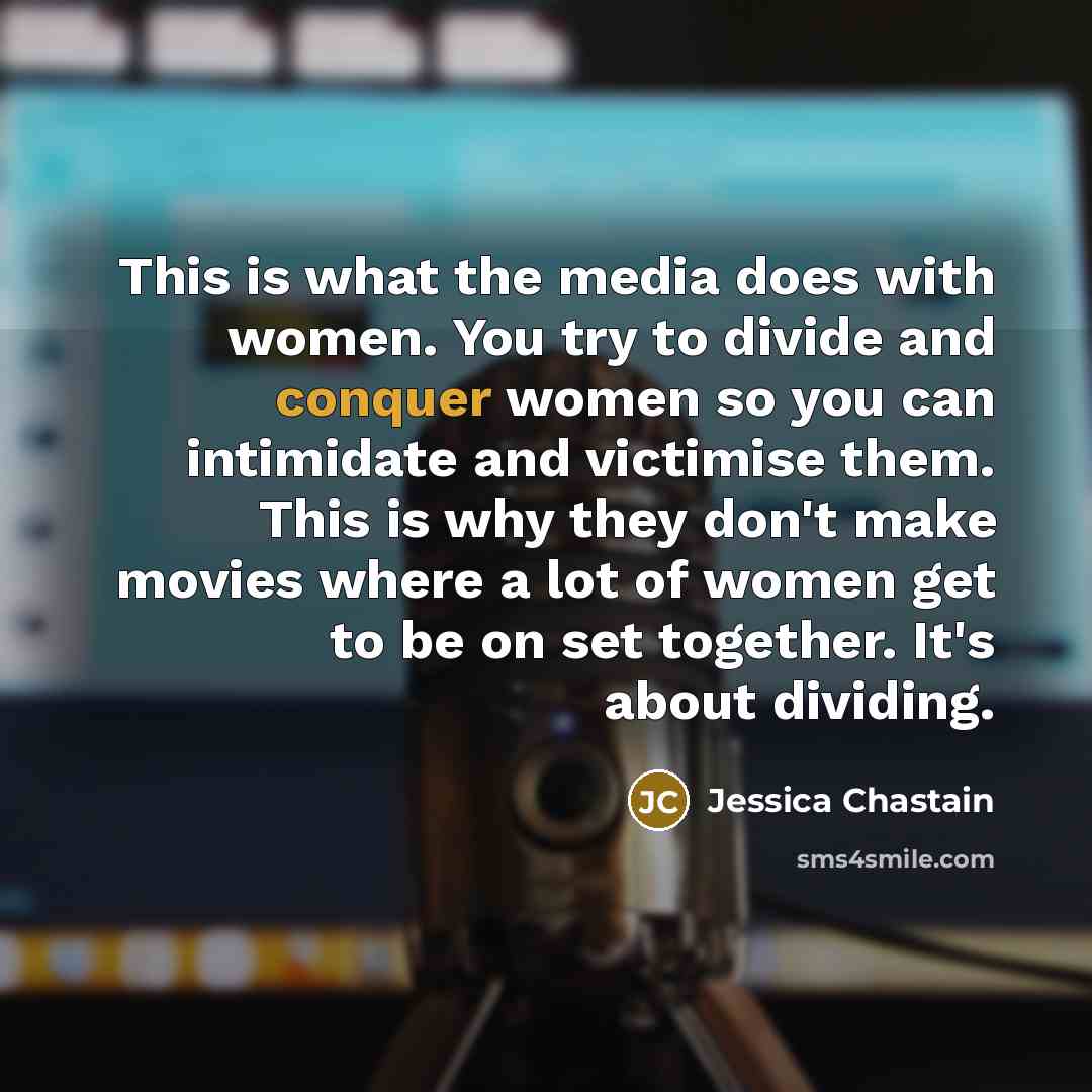 “This is what the media does with women. You try to divide and conquer women so you can intimidate and victimise them. This is why they don't make movies where a lot of women get to be on set together. It's about dividing.” quote by Jessica Chastain