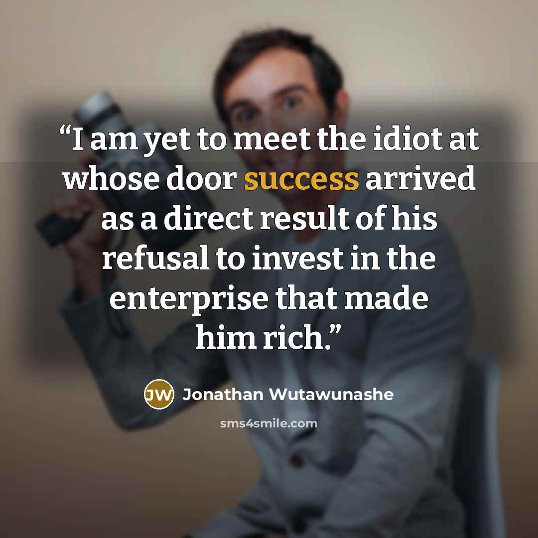 “I am yet to meet the idiot at whose door success arrived as a direct result of his refusal to invest in the enterprise that made him rich.” quote by Jonathan Wutawunashe