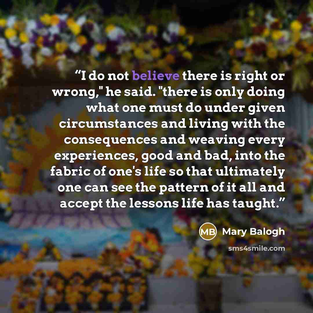 “I do not believe there is right or wrong," he said. "there is only doing what one must do under given circumstances and living with the consequences and weaving every experiences, good and bad, into the fabric of one's life so that ultimately one can see the pattern of it all and accept the…” quote by Mary Balogh