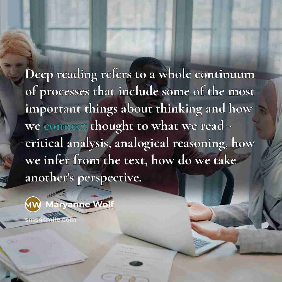 “Deep reading refers to a whole continuum of processes that include some of the most important things about thinking and how we connect thought to what we read - critical analysis, analogical reasoning, how we infer from the text, how do we take another's perspective.” quote by Maryanne Wolf