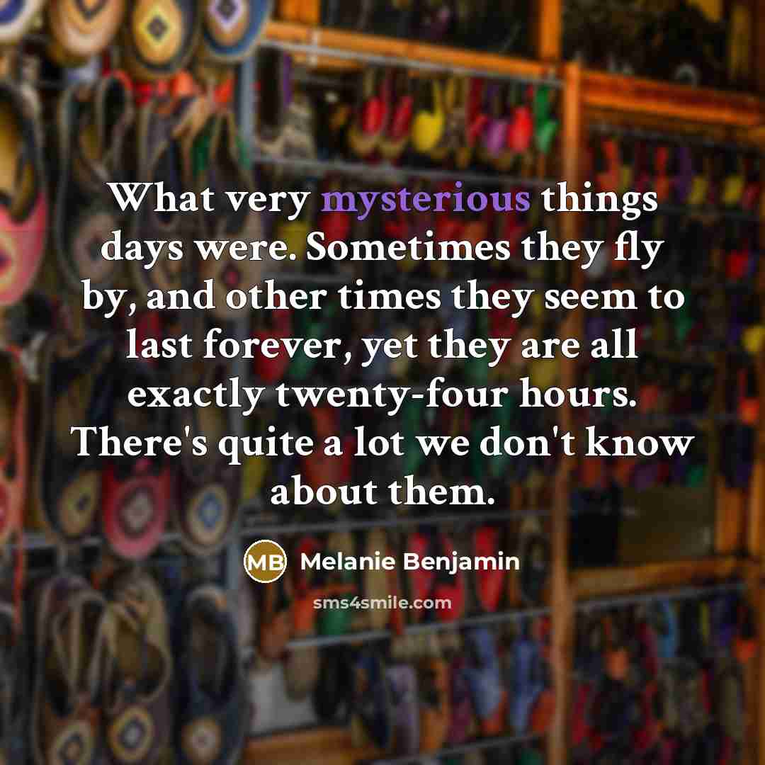 “What very mysterious things days were. Sometimes they fly by, and other times they seem to last forever, yet they are all exactly twenty-four hours. There's quite a lot we don't know about them.” quote by Melanie Benjamin