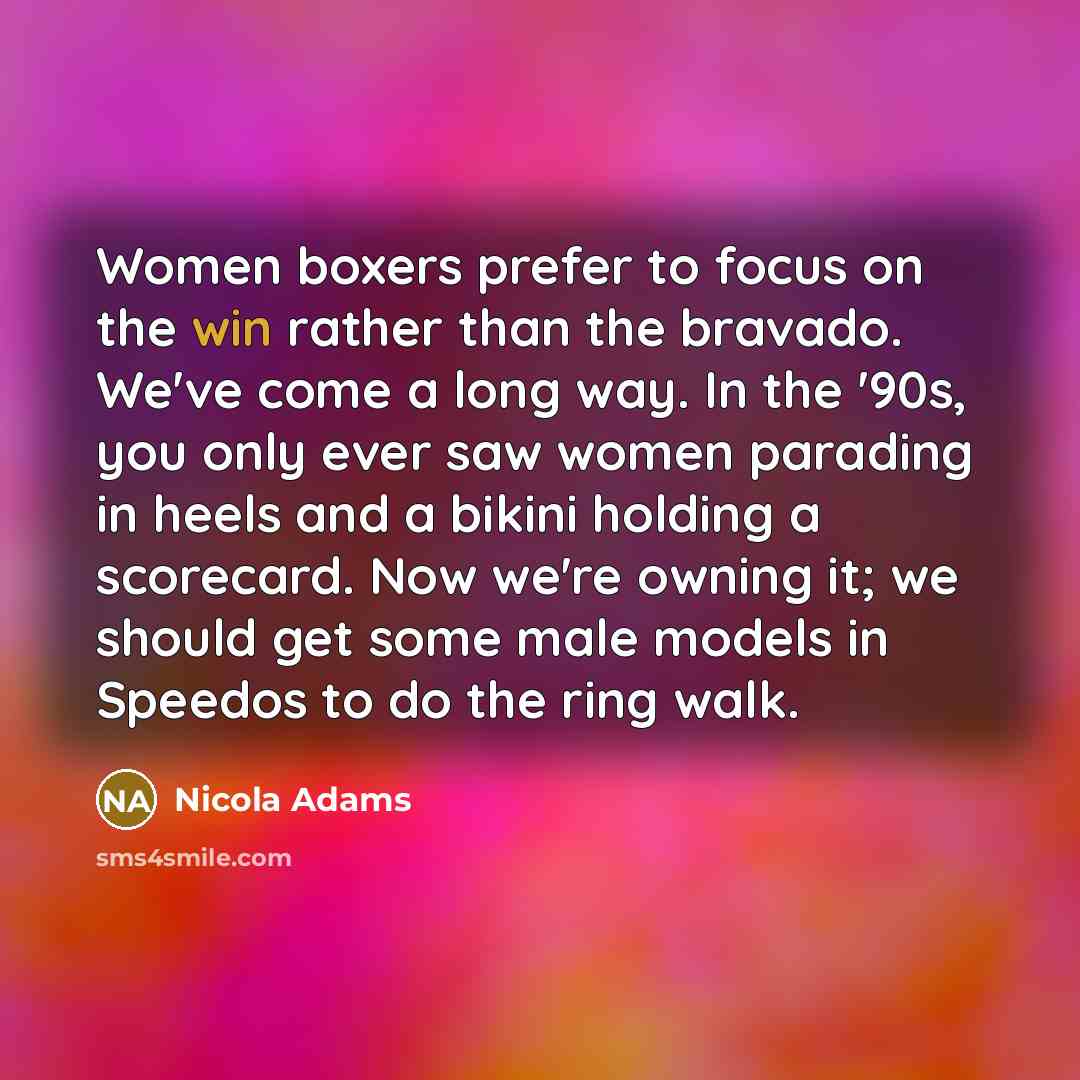 “Women boxers prefer to focus on the win rather than the bravado. We've come a long way. In the '90s, you only ever saw women parading in heels and a bikini holding a scorecard. Now we're owning it; we should get some male models in Speedos to do the ring walk.” quote by Nicola Adams