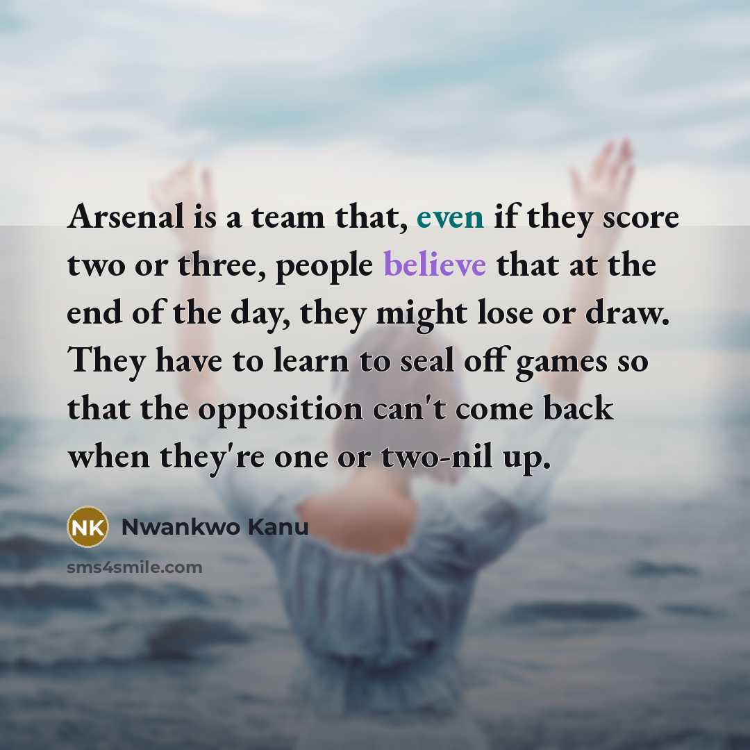 “Arsenal is a team that, even if they score two or three, people believe that at the end of the day, they might lose or draw. They have to learn to seal off games so that the opposition can't come back when they're one or two-nil up.” quote by Nwankwo Kanu