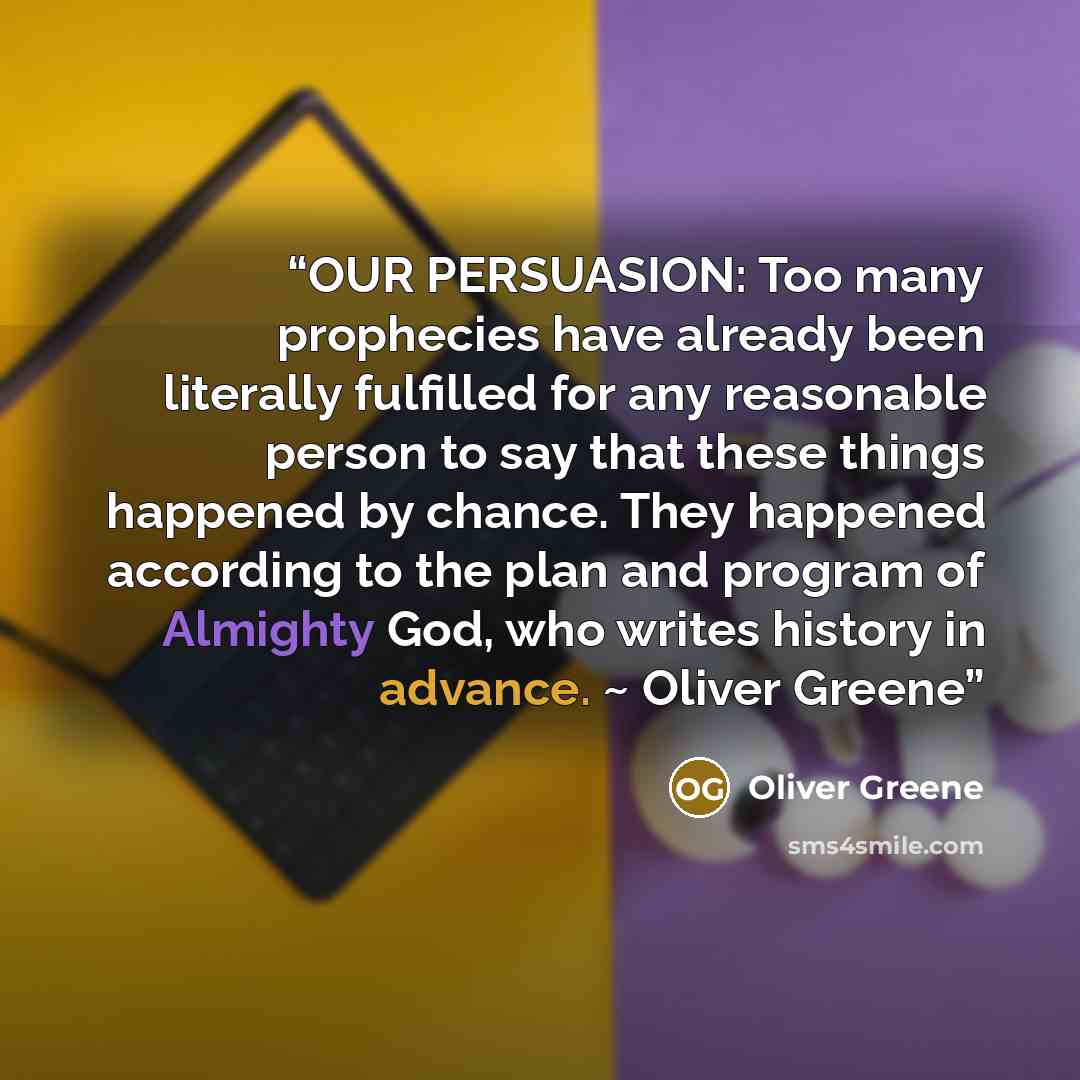 “OUR PERSUASION: Too many prophecies have already been literally fulfilled for any reasonable person to say that these things happened by chance. They happened according to the plan and program of Almighty God, who writes history in advance. ~ Oliver Greene” quote by Oliver Greene