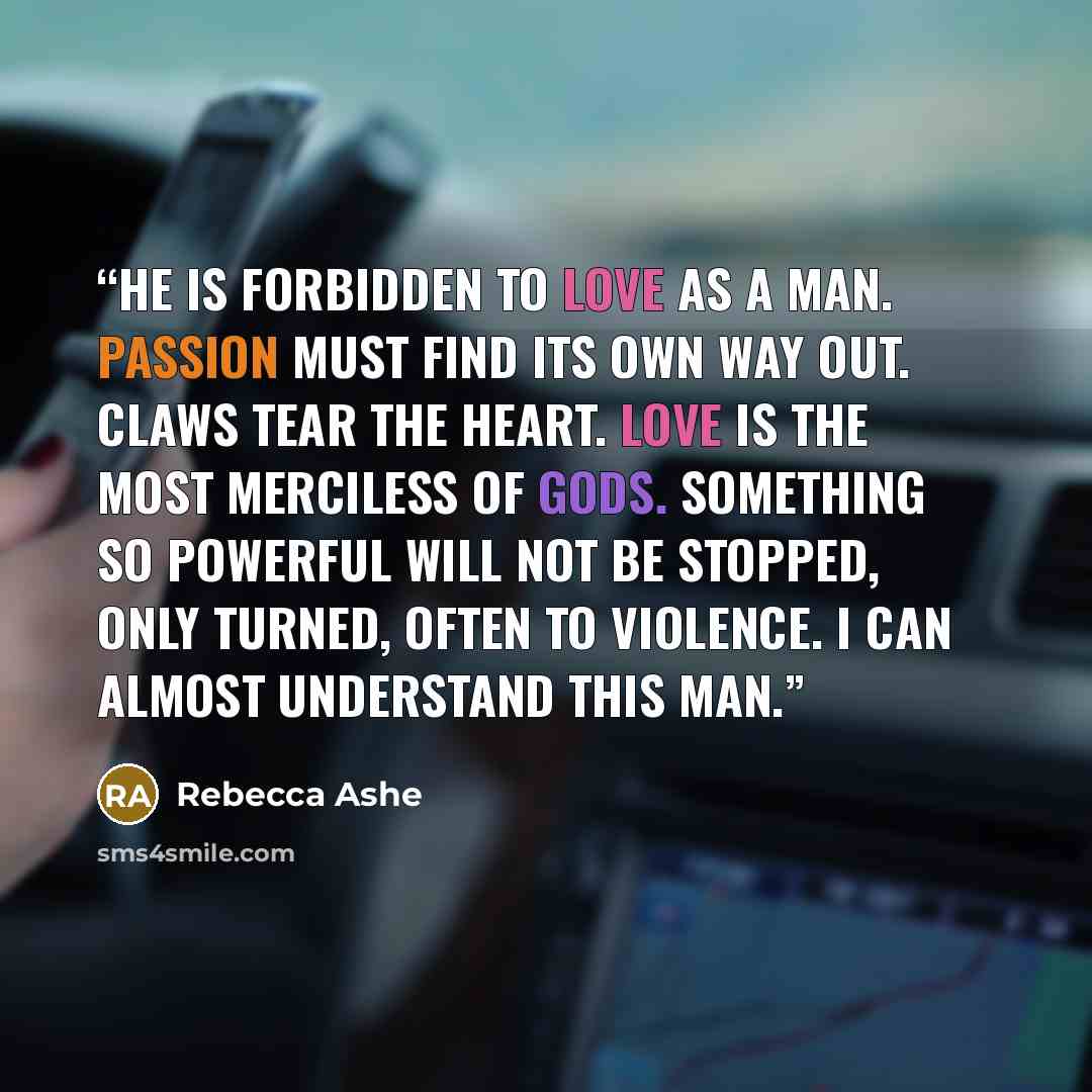 “He is forbidden to love as a man. Passion must find its own way out. Claws tear the heart. Love is the most merciless of gods. Something so powerful will not be stopped, only turned, often to violence. I can almost understand this man.” quote by Rebecca Ashe