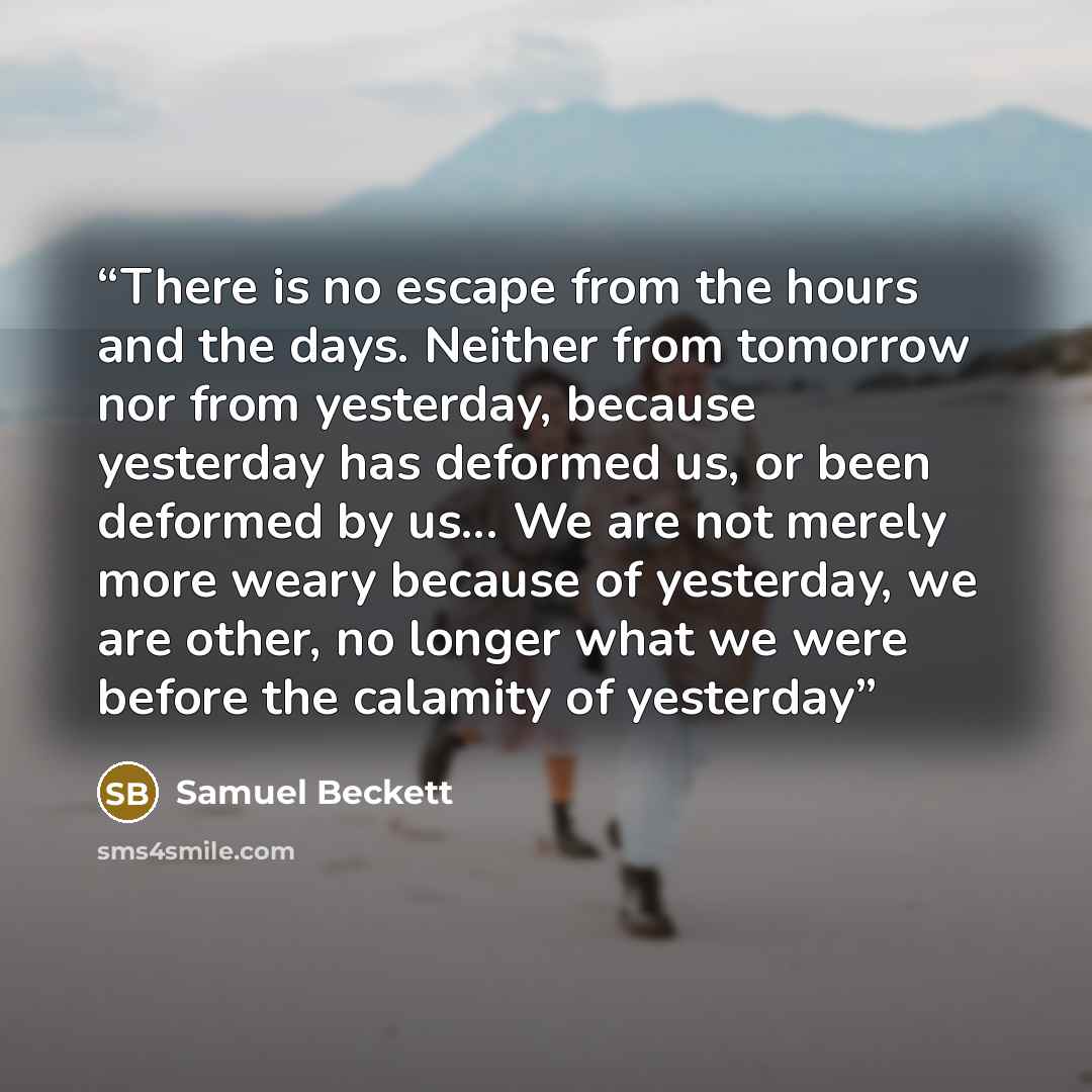 “There is no escape from the hours and the days. Neither from tomorrow nor from yesterday, because yesterday has deformed us, or been deformed by us... We are not merely more weary because of yesterday, we are other, no longer what we were before the calamity of yesterday” quote by Samuel Beckett