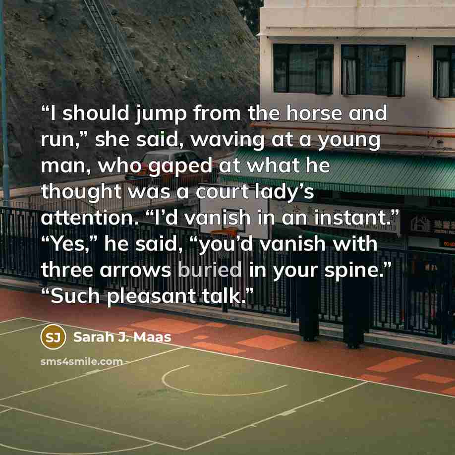 “I should jump from the horse and run,” she said, waving at a young man, who gaped at what he thought was a court lady’s attention. “I’d vanish in an instant.” “Yes,” he said, “you’d vanish with three arrows buried in your spine.” “Such pleasant talk.” quote by Sarah J. Maas