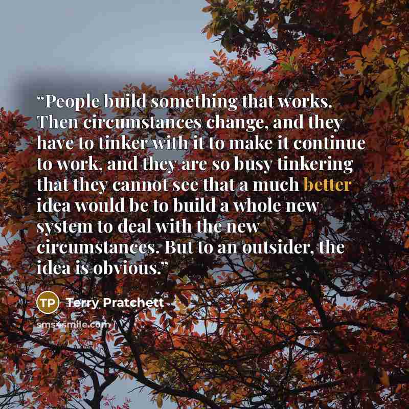 “People build something that works. Then circumstances change, and they have to tinker with it to make it continue to work, and they are so busy tinkering that they cannot see that a much better idea would be to build a whole new system to deal with the new circumstances. But to an outsider, the…” quote by Terry Pratchett