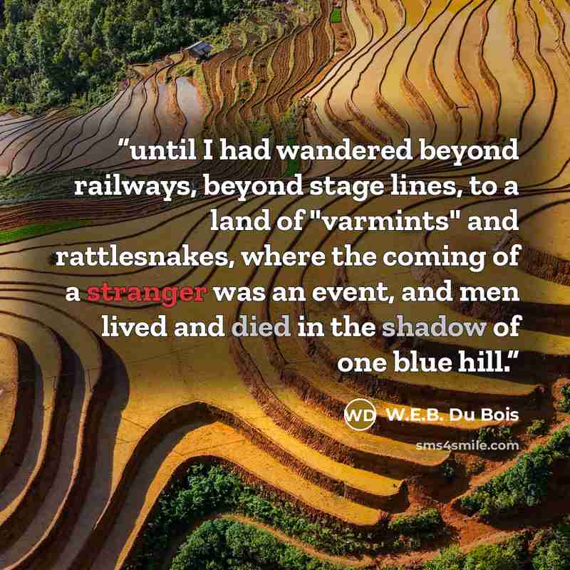 “until I had wandered beyond railways, beyond stage lines, to a land of "varmints" and rattlesnakes, where the coming of a stranger was an event, and men lived and died in the shadow of one blue hill.” quote by W.E.B. Du Bois
