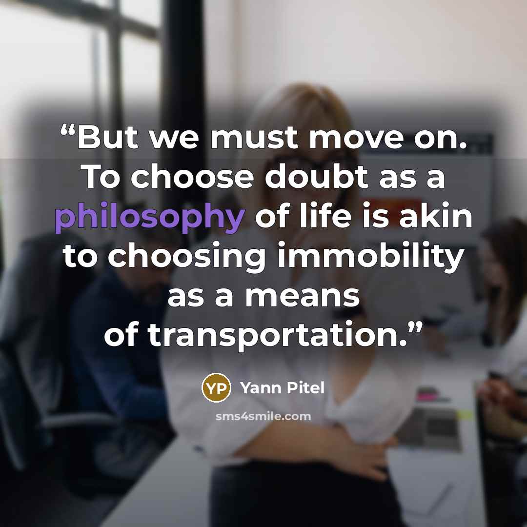“But we must move on. To choose doubt as a philosophy of life is akin to choosing immobility as a means of transportation.” quote by Yann Pitel