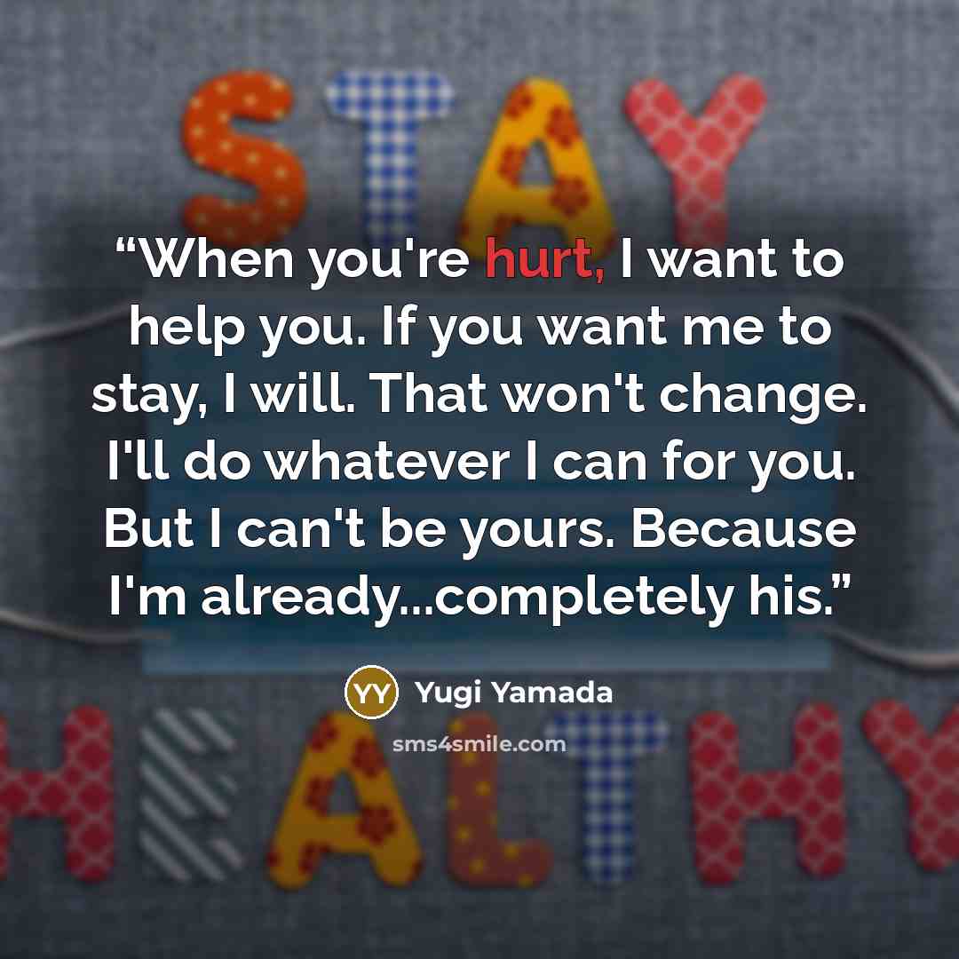“When you're hurt, I want to help you. If you want me to stay, I will. That won't change. I'll do whatever I can for you. But I can't be yours. Because I'm already...completely his.” quote by Yugi Yamada