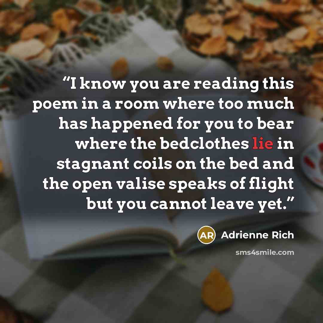 “I know you are reading this poem in a room where too much has happened for you to bear where the bedclothes lie in stagnant coils on the bed and the open valise speaks of flight but you cannot leave yet.” quote by Adrienne Rich