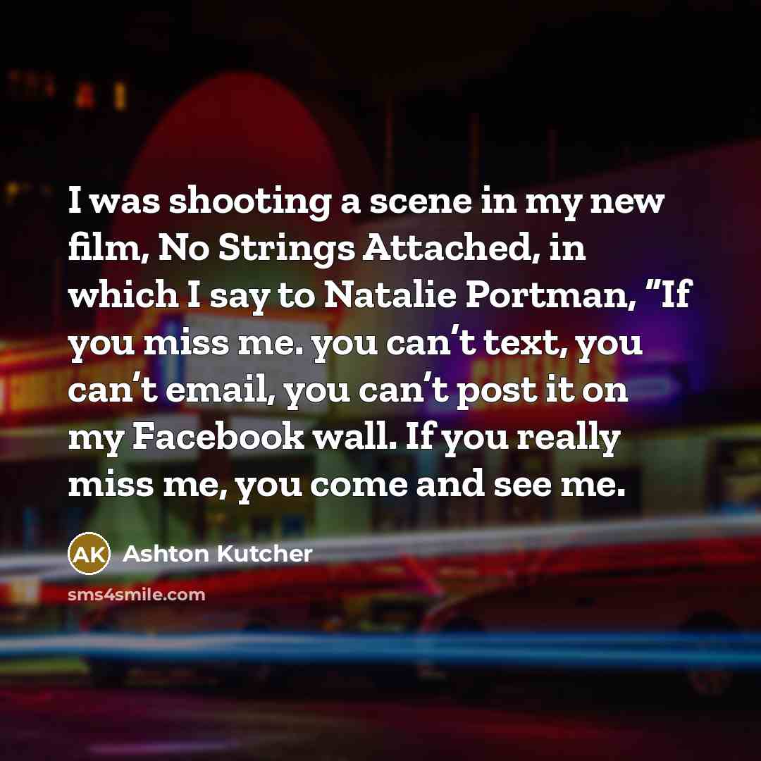 “I was shooting a scene in my new film, No Strings Attached, in which I say to Natalie Portman, “If you miss me. you can’t text, you can’t email, you can’t post it on my Facebook wall. If you really miss me, you come and see me.” quote by Ashton Kutcher