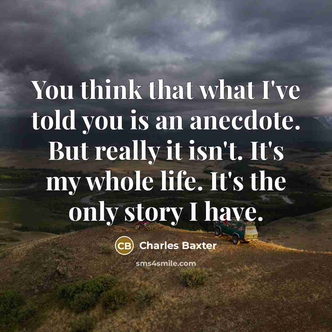 “You think that what I've told you is an anecdote. But really it isn't. It's my whole life. It's the only story I have.” quote by Charles Baxter