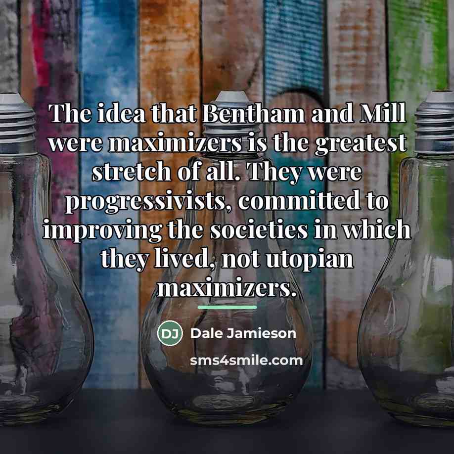 “The idea that Bentham and Mill were maximizers is the…” quote by Dale Jamieson
