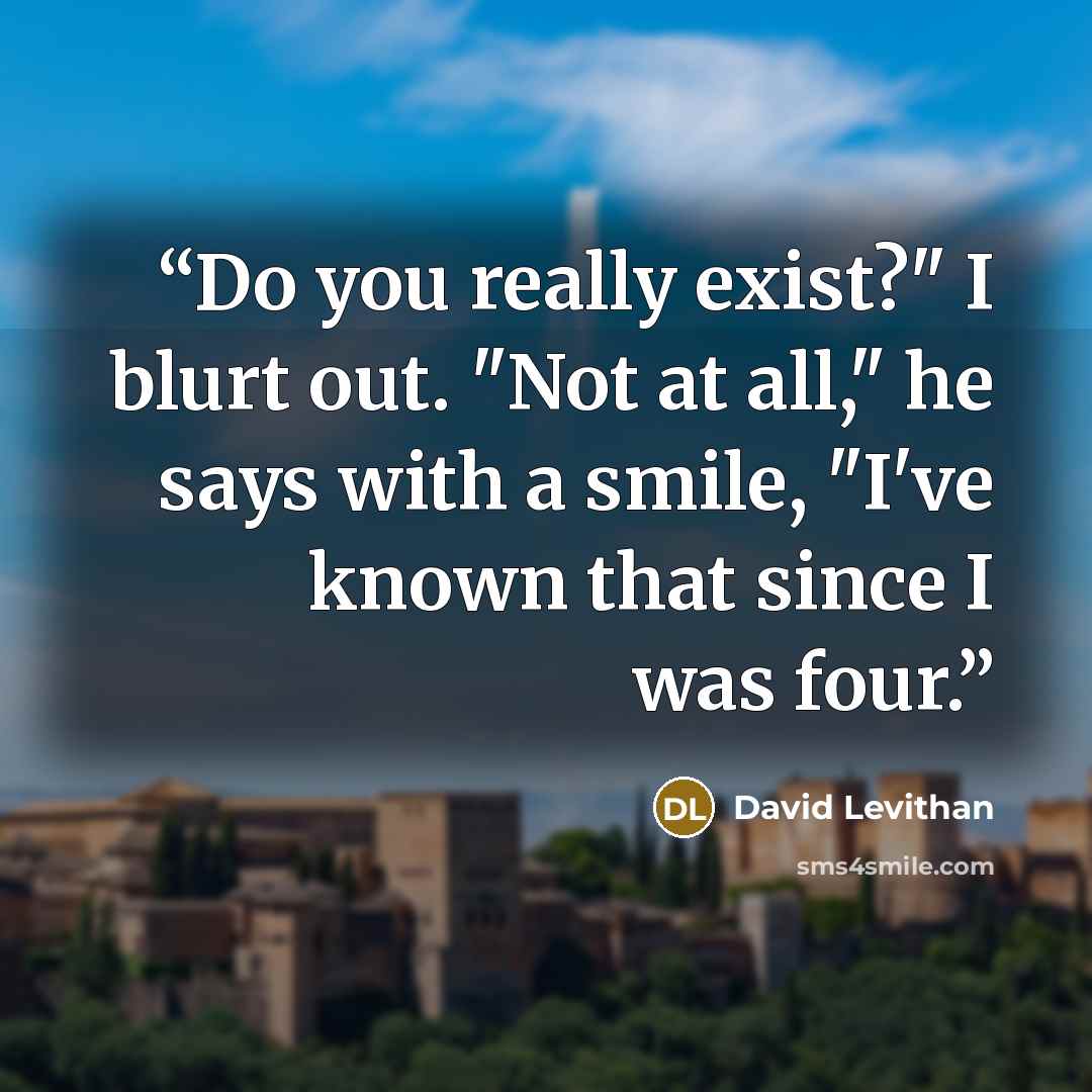 “Do you really exist?" I blurt out. "Not at all," he says with a smile, "I've known that since I was four.” quote by David Levithan