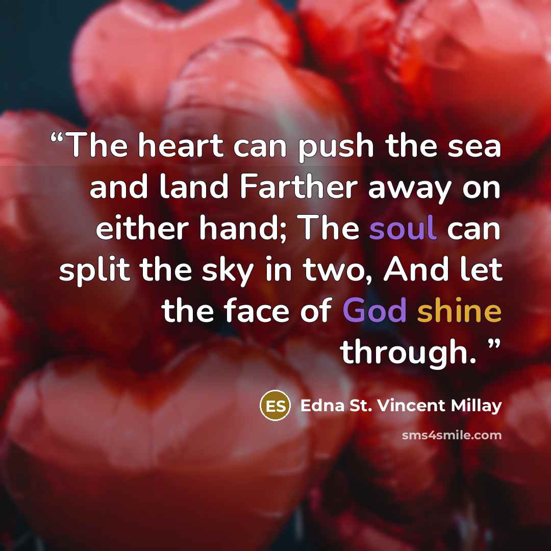 “The heart can push the sea and land Farther away on either hand; The soul can split the sky in two, And let the face of God shine through.” quote by edna st. vincent millay