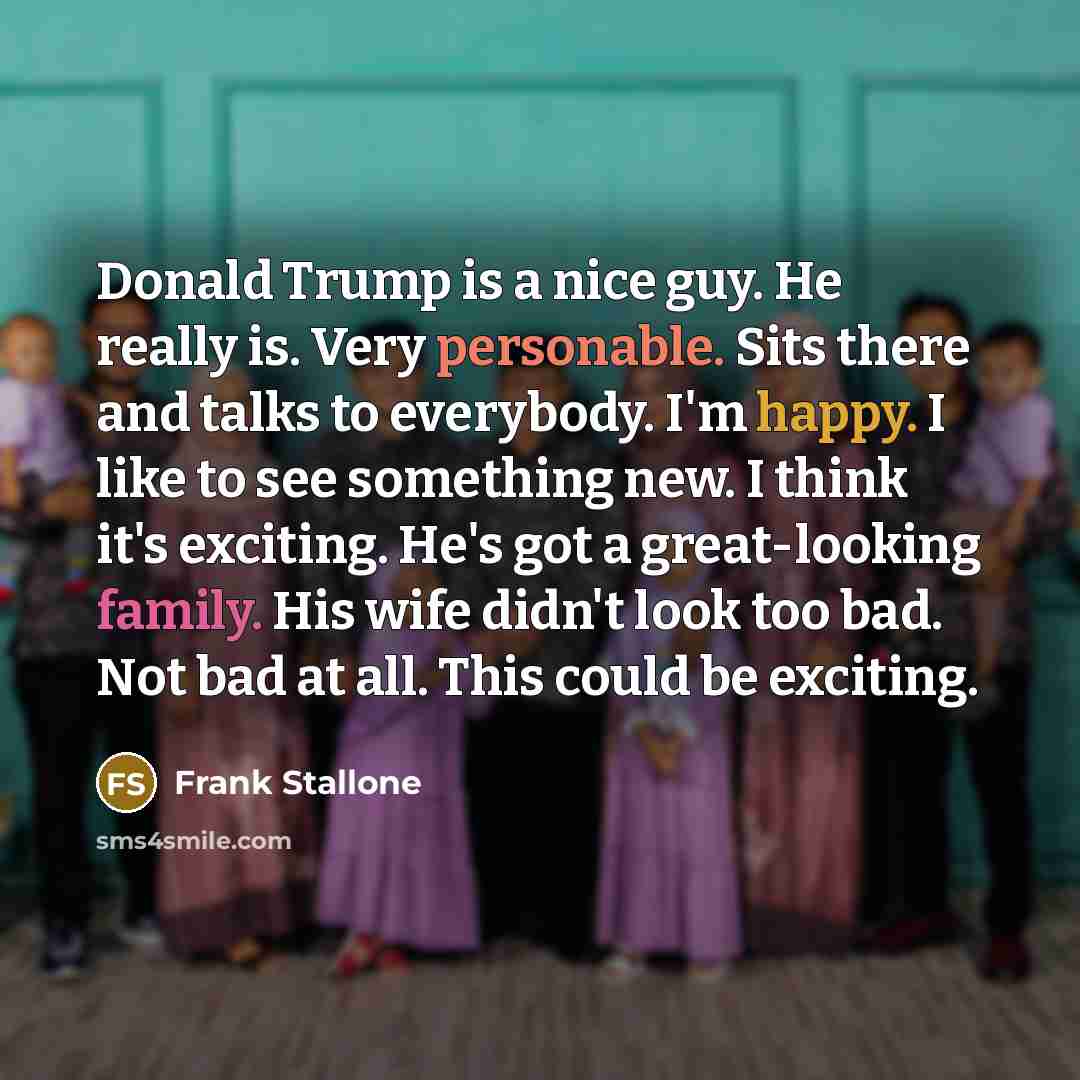 “Donald Trump is a nice guy. He really is. Very personable. Sits there and talks to everybody. I'm happy. I like to see something new. I think it's exciting. He's got a great-looking family. His wife didn't look too bad. Not bad at all. This could be exciting.” quote by Frank Stallone