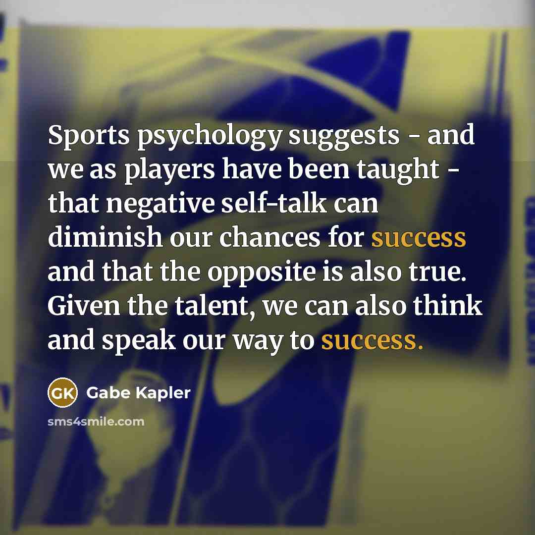 “Sports psychology suggests - and we as players have been taught - that negative self-talk can diminish our chances for success and that the opposite is also true. Given the talent, we can also think and speak our way to success.” quote by Gabe Kapler