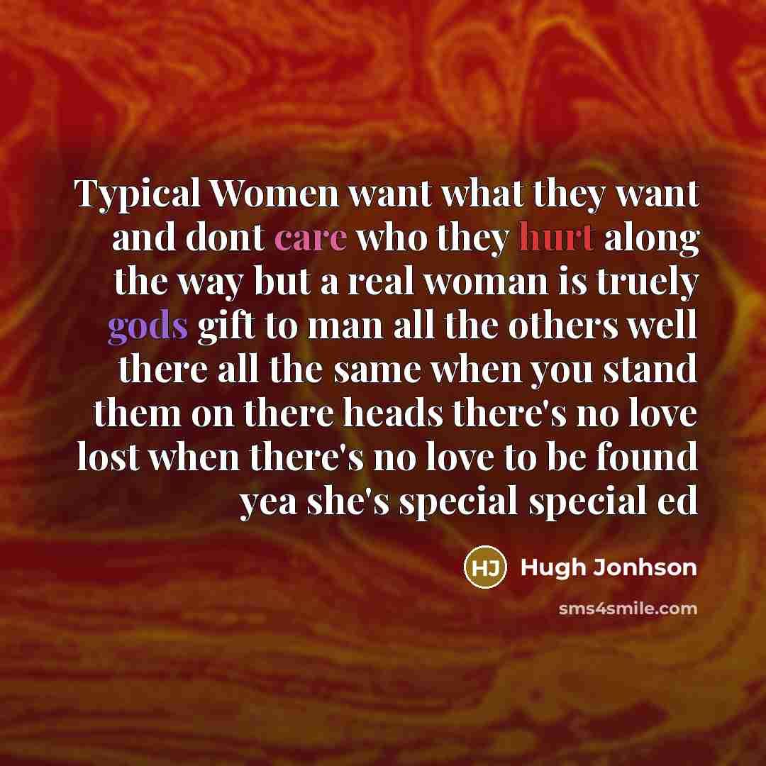 “Typical Women want what they want and dont care who they hurt along the way but a real woman is truely gods gift to man all the others well there all the same when you stand them on there heads there's no love lost when there's no love to be found yea she's special special ed” quote by Hugh Jonhson