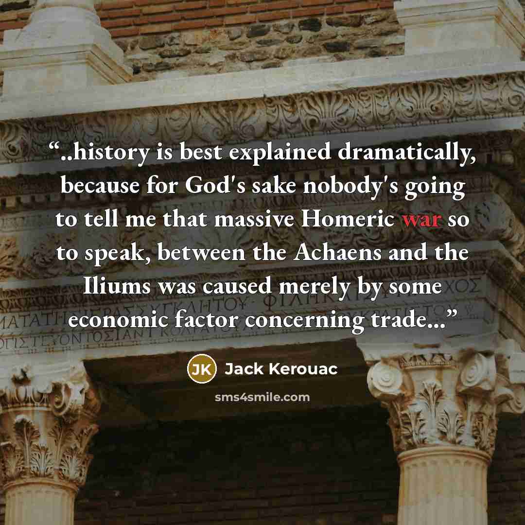 “..history is best explained dramatically, because for God's sake nobody's going to tell me that massive Homeric war so to speak, between the Achaens and the Iliums was caused merely by some economic factor concerning trade...” quote by Jack Kerouac