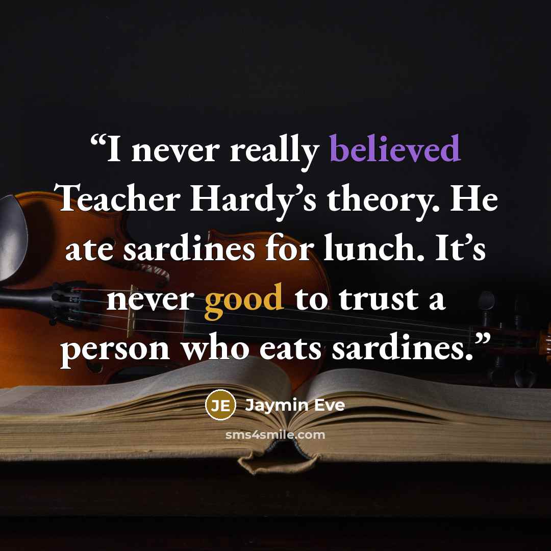 “I never really believed Teacher Hardy’s theory. He ate sardines for lunch. It’s never good to trust a person who eats sardines.” quote by Jaymin Eve