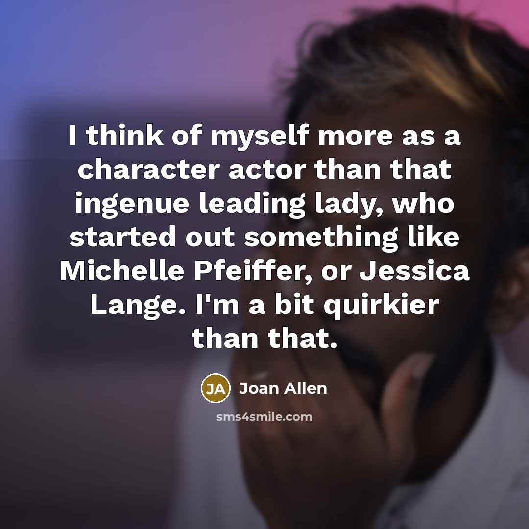 “I think of myself more as a character actor than that ingenue leading lady, who started out something like Michelle Pfeiffer, or Jessica Lange. I'm a bit quirkier than that.” quote by Joan Allen