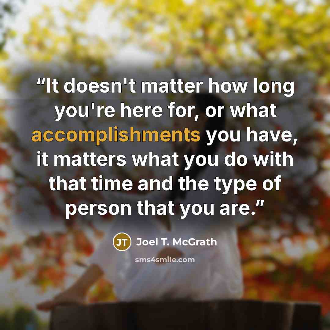 “It doesn't matter how long you're here for, or what accomplishments you have, it matters what you do with that time and the type of person that you are.” quote by Joel T. McGrath
